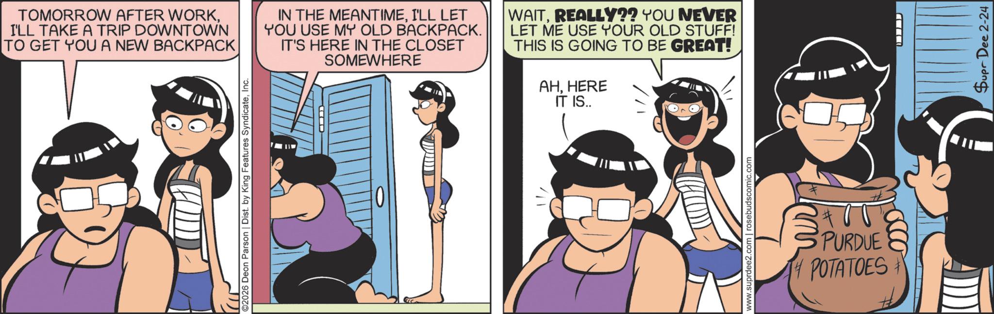 Comic book OCR: TOMORROW AFTER WORKI'LL TAKE A TRIP DOWNTOWN TO GET YOU A NEW BACKPACK IN THE MEANTIMEI'LL LET YOU USE MY OLD BACKPACK. IT'S HERE IN THE CLOSET SOMEWHERE WAITREALLY?? YOU NEVER LET ME USE YOUR OLD STUFF! THIS IS GOING TO BE GREAT! AHHERE IT IS.. ©2026 Deon Parson | Dist. by King Features SyndicateInc. PURDUE POTATOES Supr Dee 2-24 TOMORROW AFTER WORKI'LL TAKE A TRIP DOWNTOWN TO GET YOU A NEW BACKPACK IN THE MEANTIMEI'LL LET YOU USE MY OLD BACKPACK . IT'S HERE IN THE CLOSET SOMEWHERE WAITREALLY ?? YOU NEVER LET ME USE YOUR OLD STUFF ! THIS IS GOING TO BE GREAT ! AHHERE IT IS .. © 2026 Deon Parson | Dist . by King Features SyndicateInc. PURDUE POTATOES Supr Dee 2-24