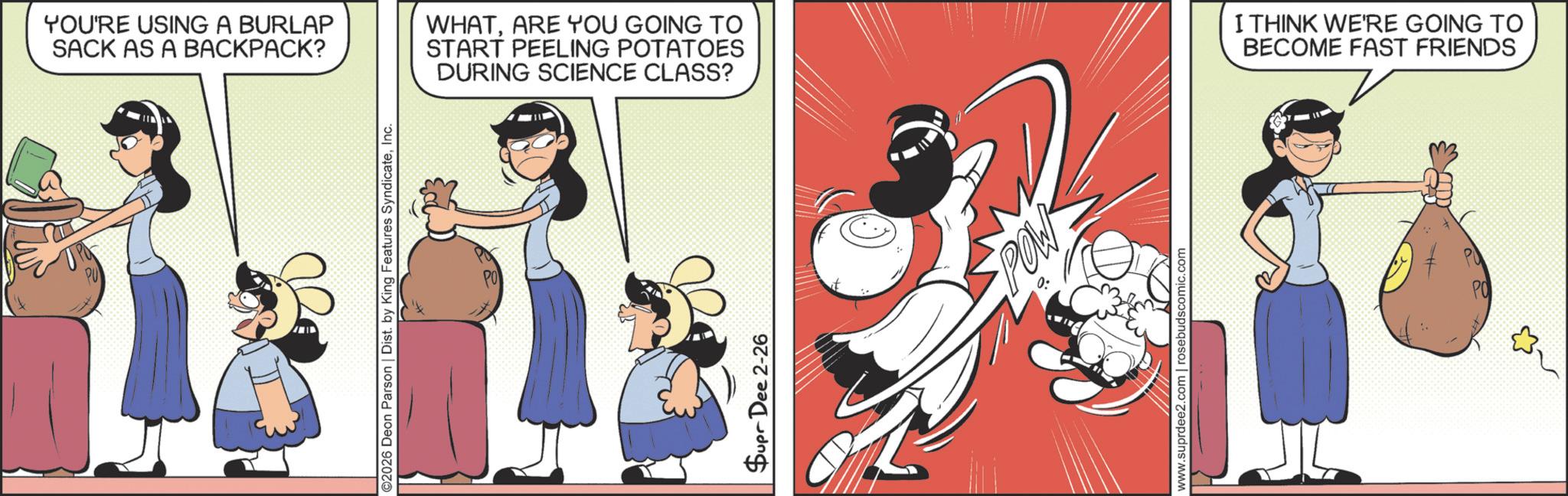 Comic book OCR: YOU'RE USING A BURLAP SACK AS A BACKPACK? ©2026 Deon Parson | Dist. by King Features SyndicateInc. WHATARE YOU GOING TO START PEELING POTATOES DURING SCIENCE CLASS? Supr Dee 2-26 POW www.suprdee2.com | rosebudscomic.com I THINK WE'RE GOING TO BECOME FAST FRIENDS PO YOU'RE USING A BURLAP SACK AS A BACKPACK ? © 2026 Deon Parson | Dist . by King Features SyndicateInc. WHATARE YOU GOING TO START PEELING POTATOES DURING SCIENCE CLASS ? Supr Dee 2-26 POW www.suprdee2.com | rosebudscomic.com I THINK WE'RE GOING TO BECOME FAST FRIENDS PO