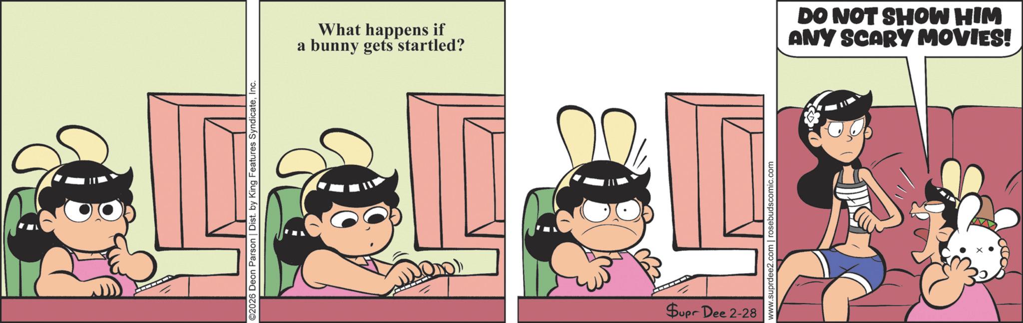 Publication OCR: ©2026 Deon Parson | Dist. by King Features SyndicateInc. a What happens if bunny gets startled? B Supr Dee 2-28 www.suprdee2.com | rosebudscomic.com DO NOT SHOW HIM ANY SCARY MOVIES! © 2026 Deon Parson | Dist . by King Features SyndicateInc. a What happens if bunny gets startled ? B Supr Dee 2-28 www.suprdee2.com | rosebudscomic.com DO NOT SHOW HIM ANY SCARY MOVIES !