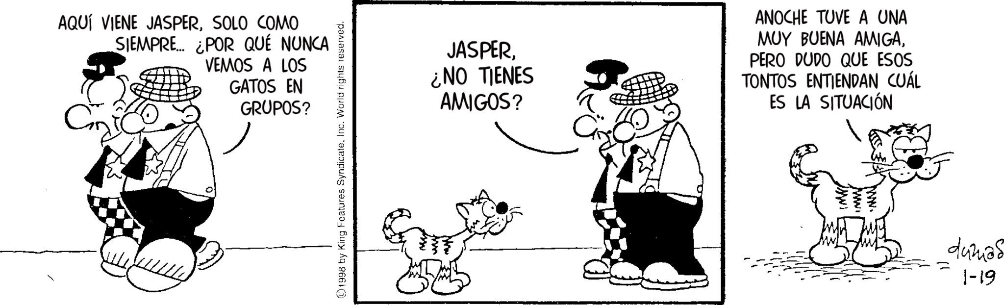 Line art OCR: AQUÍ VIENE JASPERSOLO COMO SIEMPRE... ¿POR QUÉ NUNCA VEMOS A LOS GATOS EN GRUPOS? ©1998 by King Features SyndicateInc. World rights reserved. JASPER¿NO TIENES AMIGOS? ANOCHE TUVE A UNA MUY BUENA AMIGAPERO DUDO QUE ESOS TONTOS ENTIENDAN CUÁL ES LA SITUACIÓN www. www. dumas 1-19 AQUÍ VIENE JASPERSOLO COMO SIEMPRE ... ¿ POR QUÉ NUNCA VEMOS A LOS GATOS EN GRUPOS ? © 1998 by King Features SyndicateInc. World rights reserved . JASPER¿ NO TIENES AMIGOS ? ANOCHE TUVE A UNA MUY BUENA AMIGAPERO DUDO QUE ESOS TONTOS ENTIENDAN CUÁL ES LA SITUACIÓN www . www . dumas 1-19