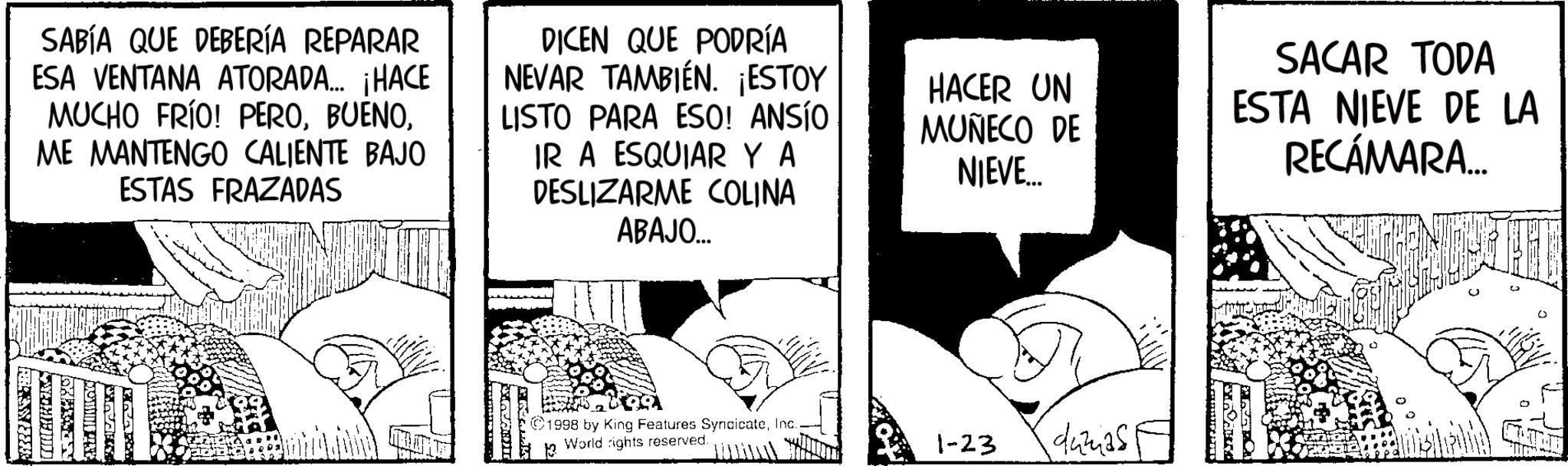 Animation OCR: SABÍA QUE DEBERÍA REPARAR ESA VENTANA ATORADA.... ¡HACE MUCHO FRÍO! PEROME MANTENGO CALIENTE BAJO ESTAS FRAZADAS DICEN QUE PODRÍA NEVAR TAMBIÉN. ¡ESTOY LISTO PARA ESO! ANSÍO IR A ESQUIAR Y A DESLIZARME COLINA ABAJO... HACER UN MUÑECO DE NIEVE... SACAR TODA ESTA NIEVE DE LA RECÁMARA... YTHEM 1998 by King Features SyndicateInc. 13 World rights reserved. 1-23 dumas SABÍA QUE DEBERÍA REPARAR ESA VENTANA ATORADA .... ¡ HACE MUCHO FRÍO ! PEROME MANTENGO CALIENTE BAJO ESTAS FRAZADAS DICEN QUE PODRÍA NEVAR TAMBIÉN . ¡ ESTOY LISTO PARA ESO ! ANSÍO IR A ESQUIAR Y A DESLIZARME COLINA ABAJO ... HACER UN MUÑECO DE NIEVE ... SACAR TODA ESTA NIEVE DE LA RECÁMARA ... YTHEM 1998 by King Features SyndicateInc. 13 World rights reserved . 1-23 dumas