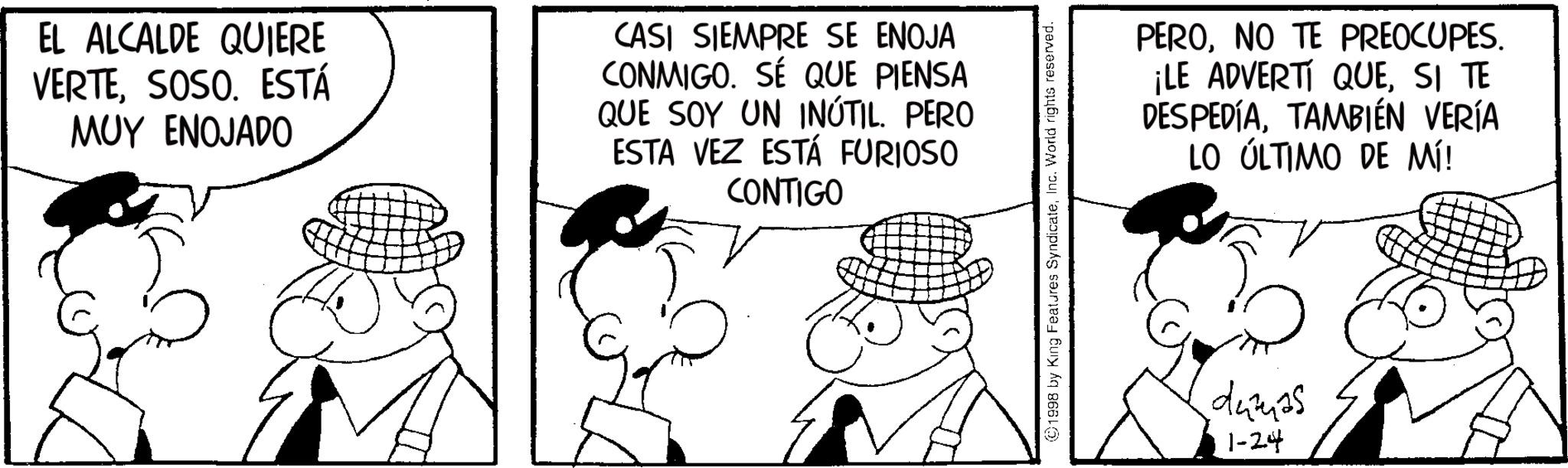 Animated cartoon OCR: EL ALCALDE QUIERE VERTESOSO. ESTÁ MUY ENOJADO CASI SIEMPRE SE ENOJA CONMIGO. SÉ QUE PIENSA QUE SOY UN INÚTIL. PERO ESTA VEZ ESTÁ FURIOSO CONTIGO ©1998 by King Features SyndicateInc. World rights reserved. PERONO TE PREOCUPES. ¡LE ADVERTÍ QUESI TE DESPEDIATAMBIÉN VERÍA LO ÚLTIMO DE MÍ! damas 1-24 EL ALCALDE QUIERE VERTESOSO . ESTÁ MUY ENOJADO CASI SIEMPRE SE ENOJA CONMIGO . SÉ QUE PIENSA QUE SOY UN INÚTIL . PERO ESTA VEZ ESTÁ FURIOSO CONTIGO © 1998 by King Features SyndicateInc. World rights reserved . PERONO TE PREOCUPES . ¡ LE ADVERTÍ QUESI TE DESPEDIATAMBIÉN VERÍA LO ÚLTIMO DE MÍ ! damas 1-24