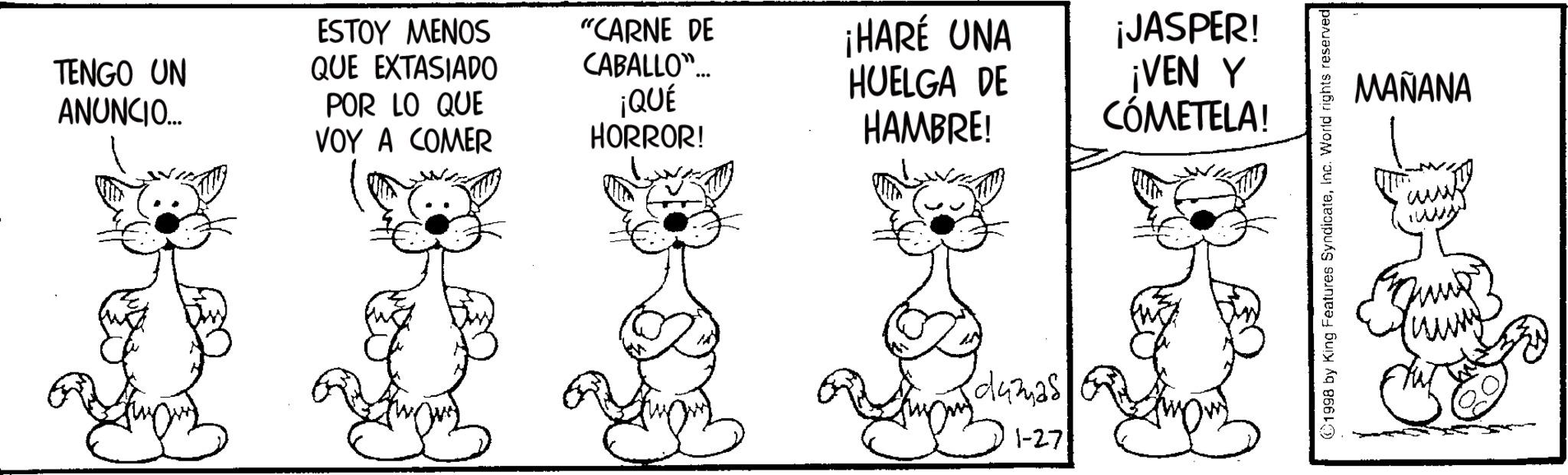 Fictional character OCR: TENGO UN ANUNCIO.... ESTOY MENOS QUE EXTASIADO POR LO QUE VOY A COMER ¡QUÉ HORROR! "CARNE DE CABALLO"... ¡HARÉ UNA HUELGA DE HAMBRE! dumas 1-27 ¡JASPER! ¡VEN Y CÓMETELA! 1998 by King Features SyndicateInc. World rights reserved MAÑANA www TENGO UN ANUNCIO .... ESTOY MENOS QUE EXTASIADO POR LO QUE VOY A COMER ¡ QUÉ HORROR ! " CARNE DE CABALLO " ... ¡ HARÉ UNA HUELGA DE HAMBRE ! dumas 1-27 ¡ JASPER ! ¡ VEN Y CÓMETELA ! 1998 by King Features SyndicateInc. World rights reserved MAÑANA www