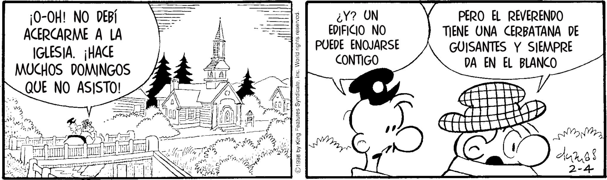 Animated cartoon OCR: ¡O-OH! NO DEBÍ ACERCARME A LA IGLESIA. ¡HACE MUCHOS DOMINGOS QUE NO ASISTO! 1998 by King Features SyndicateInc. World rights reserved. ¿Y? UN EDIFICIO NO PUEDE ENOJARSE CONTIGO PERO EL REVERENDO TIENE UNA CERBATANA DE GUISANTES Y SIEMPRE DA EN EL BLANCO 442468 2-4 ¡ O - OH ! NO DEBÍ ACERCARME A LA IGLESIA . ¡ HACE MUCHOS DOMINGOS QUE NO ASISTO ! 1998 by King Features SyndicateInc. World rights reserved . ¿ Y ? UN EDIFICIO NO PUEDE ENOJARSE CONTIGO PERO EL REVERENDO TIENE UNA CERBATANA DE GUISANTES Y SIEMPRE DA EN EL BLANCO 442468 2-4