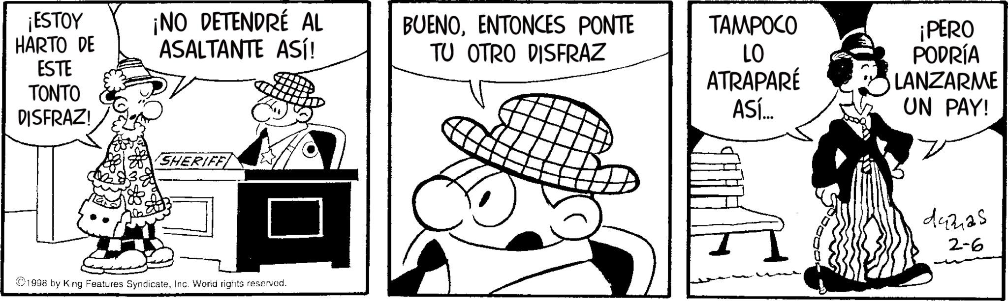 Fedora OCR: ¡ESTOY HARTO DE ¡NO DETENDRÉ AL ASALTANTE ASÍ! BUENOENTONCES PONTE TU OTRO DISFRAZ TAMPOCO ESTE TONTO DISFRAZ! SHERIFF LO ATRAPARÉ ASÍ... ¡PERO PODRÍA LANZARME UN PAY! 1998 by King Features SyndicateInc. World rights reserved. 44225 2-6 ¡ ESTOY HARTO DE ¡ NO DETENDRÉ AL ASALTANTE ASÍ ! BUENOENTONCES PONTE TU OTRO DISFRAZ TAMPOCO ESTE TONTO DISFRAZ ! SHERIFF LO ATRAPARÉ ASÍ ... ¡ PERO PODRÍA LANZARME UN PAY ! 1998 by King Features SyndicateInc. World rights reserved . 44225 2-6