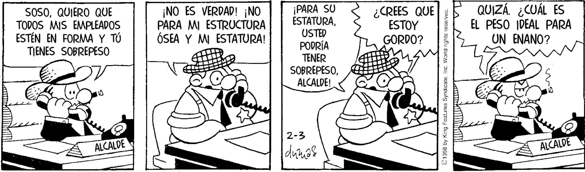 Line art OCR: SOSOQUIERO QUE TODOS MIS EMPLEADOS ESTEN EN FORMA Y TÚ TIENES SOBREPESO ¡NO ES VERDAD! ¡NO PARA MI ESTRUCTURA ÓSEA Y MI ESTATURA! 10 ALCALDE ¡PARA SU ESTATURA¿CREES QUE ESTOY USTED GORDO? PODRÍA TENER SOBREPESOALCALDE! 2-3 dumas 1998 by King Features Syndicate. Inc. World rights reserved. QUIZÁ. ¿CUÁL ES EL PESO IDEAL PARA UN ENANO? ALCALDE SOSOQUIERO QUE TODOS MIS EMPLEADOS ESTEN EN FORMA Y TÚ TIENES SOBREPESO ¡ NO ES VERDAD ! ¡ NO PARA MI ESTRUCTURA ÓSEA Y MI ESTATURA ! 10 ALCALDE ¡ PARA SU ESTATURA¿ CREES QUE ESTOY USTED GORDO ? PODRÍA TENER SOBREPESOALCALDE ! 2-3 dumas 1998 by King Features Syndicate . Inc. World rights reserved . QUIZÁ . ¿ CUÁL ES EL PESO IDEAL PARA UN ENANO ? ALCALDE