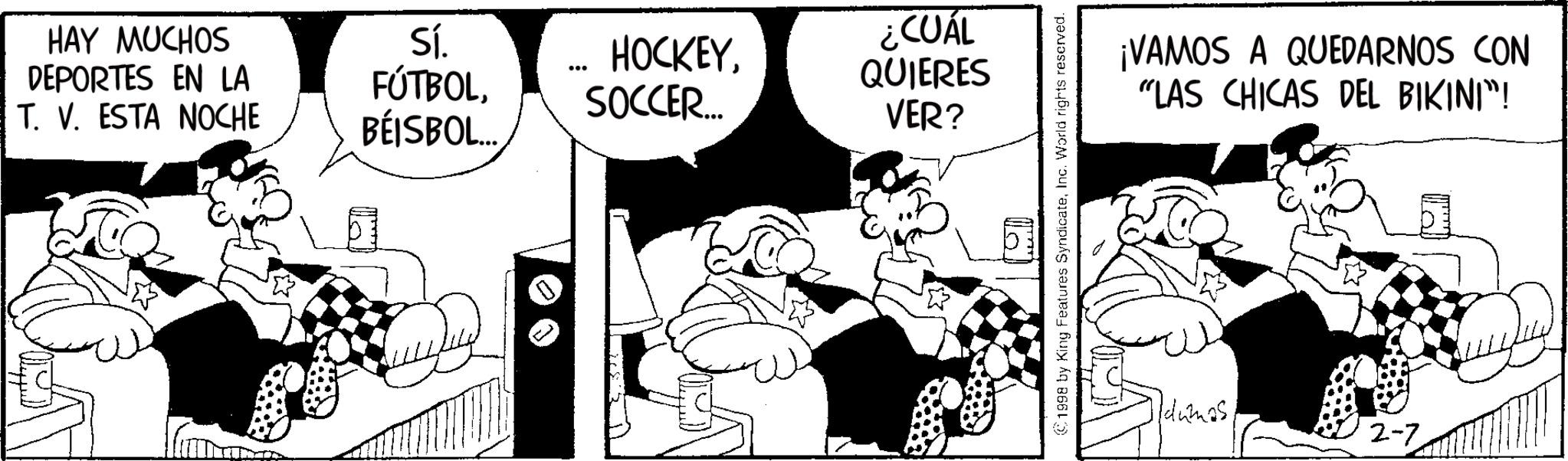 Conversation OCR: HAY MUCHOS DEPORTES EN LA T. V. ESTA NOCHE Sí. HOCKEYSOCCER.... BÉISBOL.... ¿CUÁL QUIERES VER? 1998 by King Features SyndicateInc. World rights reserved. TYTY ¡VAMOS A QUEDARNOS CON "LAS CHICAS DEL BIKINI"! Idumas 2-7 ??? HAY MUCHOS DEPORTES EN LA T. V. ESTA NOCHE Sí . HOCKEYSOCCER .... BÉISBOL .... ¿ CUÁL QUIERES VER ? 1998 by King Features SyndicateInc. World rights reserved . TYTY ¡ VAMOS A QUEDARNOS CON " LAS CHICAS DEL BIKINI " ! Idumas 2-7 ???