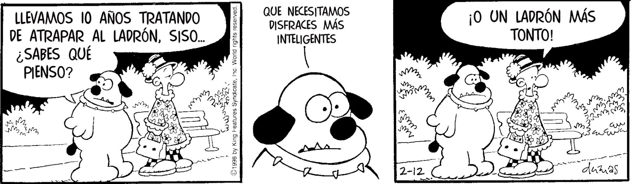Snout OCR: LLEVAMOS 10 AÑOS TRATANDO DE ATRAPAR AL LADRÓNSISO... ¿SABES QUÉ PIENSO? .com 3023. 1998 by King Features SyndicateInc. World rights reserved. QUE NECESITAMOS DISFRACES MÁS INTELIGENTES ¡O UN LADRÓN MÁS TONTO! ??? 2-12 dumas LLEVAMOS 10 AÑOS TRATANDO DE ATRAPAR AL LADRÓNSISO ... ¿ SABES QUÉ PIENSO ? .com 3023 . 1998 by King Features SyndicateInc. World rights reserved . QUE NECESITAMOS DISFRACES MÁS INTELIGENTES ¡ O UN LADRÓN MÁS TONTO ! ??? 2-12 dumas
