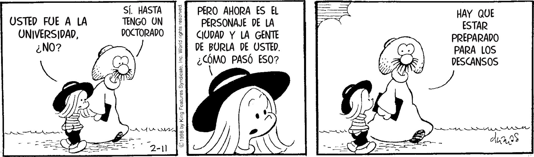 Animated cartoon OCR: USTED FUE A LA UNIVERSIDAD¿NO? Sí. HASTA TENGO UN DOCTORADO 2-11 1998 by King Features SyndicateInc. World rights reserved. PERO AHORA ES EL PERSONAJE DE LA CIUDAD Y LA GENTE DE BURLA DE USTED. ¿CÓMO PASÓ ESO? HAY QUE ESTAR PREPARADO PARA LOS DESCANSOS dumps USTED FUE A LA UNIVERSIDAD¿ NO ? Sí . HASTA TENGO UN DOCTORADO 2-11 1998 by King Features SyndicateInc. World rights reserved . PERO AHORA ES EL PERSONAJE DE LA CIUDAD Y LA GENTE DE BURLA DE USTED . ¿ CÓMO PASÓ ESO ? HAY QUE ESTAR PREPARADO PARA LOS DESCANSOS dumps