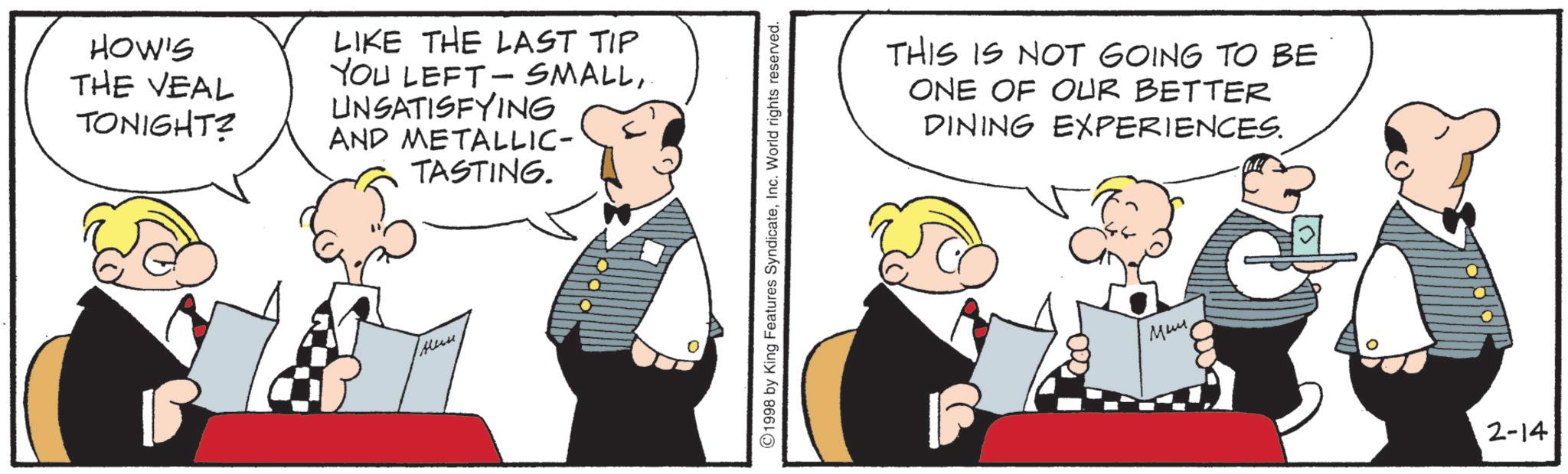 Comics OCR: HOW'S THE VEAL TONIGHT? LIKE THE LAST TIP YOU LEFT-SMALL. UNSATISFYING AND METALLIC- TASTING. 1998 by King Features SyndicateInc. World rights reserved. THIS IS NOT GOING TO BE ONE OF OUR BETTER DINING EXPERIENCES. ???? 2-14 HOW'S THE VEAL TONIGHT ? LIKE THE LAST TIP YOU LEFT - SMALL. UNSATISFYING AND METALLIC- TASTING . 1998 by King Features SyndicateInc. World rights reserved . THIS IS NOT GOING TO BE ONE OF OUR BETTER DINING EXPERIENCES . ???? 2-14