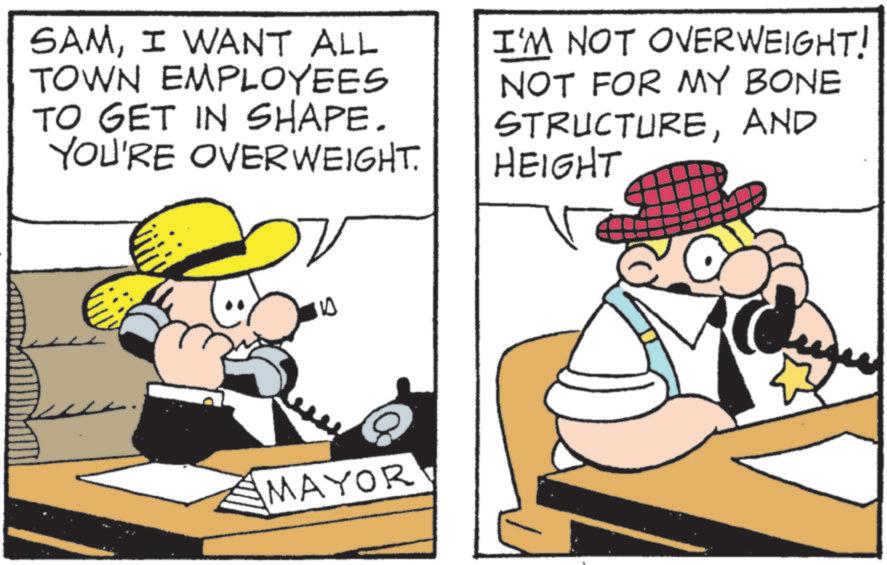 Fedora OCR: SAMI WANT ALL TOWN EMPLOYEES TO GET IN SHAPE. YOU'RE OVERWEIGHT. I'M NOT OVERWEIGHT! NOT FOR MY BONE STRUCTUREAND HEIGHT 10 MAYOR SAMI WANT ALL TOWN EMPLOYEES TO GET IN SHAPE . YOU'RE OVERWEIGHT . I'M NOT OVERWEIGHT ! NOT FOR MY BONE STRUCTUREAND HEIGHT 10 MAYOR