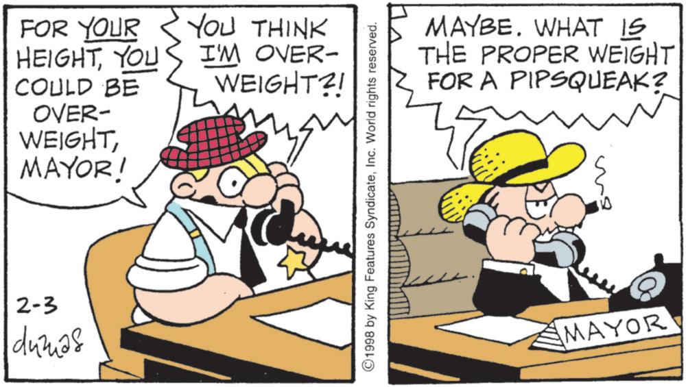 Publication OCR: FOR YOUR HEIGHTYOU YOU THINK I'M OVER- WEIGHT?! COULD BE OVER- WEIGHTMAYOR! 2-3 dumas ©1998 by King Features SyndicateInc. World rights reserved. MAYBE. WHAT IS THE PROPER WEIGHT FOR A PIPSQUEAK? D MAYOR FOR YOUR HEIGHTYOU YOU THINK I'M OVER- WEIGHT ?! COULD BE OVER- WEIGHTMAYOR ! 2-3 dumas © 1998 by King Features SyndicateInc. World rights reserved . MAYBE . WHAT IS THE PROPER WEIGHT FOR A PIPSQUEAK ? D MAYOR