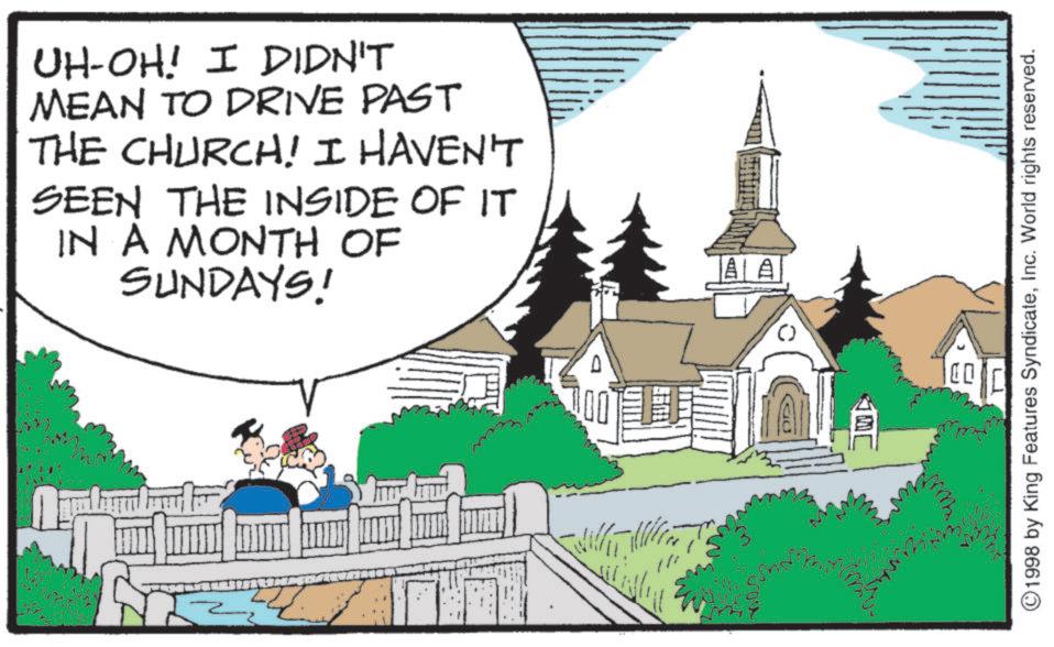 OCR: UH-OH! I DIDN'T MEAN TO DRIVE PAST THE CHURCH! I HAVEN'T SEEN THE INSIDE OF IT IN A MONTH OF SUNDAYS! AA ©1998 by King Features SyndicateInc. World rights reserved. UH - OH ! I DIDN'T MEAN TO DRIVE PAST THE CHURCH ! I HAVEN'T SEEN THE INSIDE OF IT IN A MONTH OF SUNDAYS ! AA © 1998 by King Features SyndicateInc. World rights reserved .