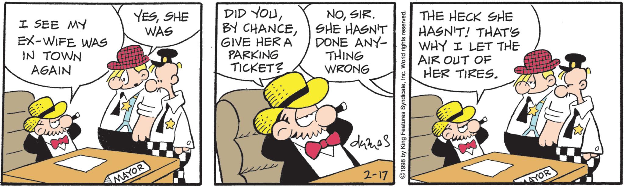 Fictional character OCR: YESSHE DID YOUI SEE MY IN TOWN AGAIN WAS BY CHANCEEX-WIFE WAS GIVE HER A PARKING TICKET? NOSIR. SHE HASN'T DONE ANY- THING WRONG THE HECK SHE HASN'T! THAT'S WHY I LET THE AIR OUT OF HER TIRES. ©1998 by King Features SyndicateInc. World rights reserved. ???? MAYOR dames 2-17 AYOR YESSHE DID YOUI SEE MY IN TOWN AGAIN WAS BY CHANCEEX - WIFE WAS GIVE HER A PARKING TICKET ? NOSIR . SHE HASN'T DONE ANY- THING WRONG THE HECK SHE HASN'T ! THAT'S WHY I LET THE AIR OUT OF HER TIRES . © 1998 by King Features SyndicateInc. World rights reserved . ???? MAYOR dames 2-17 AYOR