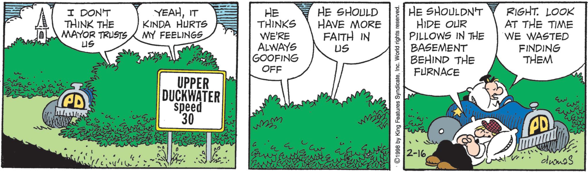 Comic book OCR: A I DON'T THINK THE MAYOR TRUSTS ??? YEAHIT KINDA HURTS MY FEELINGS HE THINKS WE'RE PD UPPER DUCKWATER speed 30 ALWAYS GOOFING OFF HE SHOULD HAVE MORE FAITH IN US ©1998 by King Features SyndicateInc. World rights reserved. HE SHOULDN'T HIDE OUR PILLOWS IN THE BASEMENT BEHIND THE RIGHT. LOOK AT THE TIME WE WASTED FINDING THEM FURNACE 2-16 PD Ew ??? cumas 30 A I DON'T THINK THE MAYOR TRUSTS ? ?? YEAHIT KINDA HURTS MY FEELINGS HE THINKS WE'RE PD UPPER DUCKWATER speed 30 ALWAYS GOOFING OFF HE SHOULD HAVE MORE FAITH IN US © 1998 by King Features SyndicateInc. World rights reserved . HE SHOULDN'T HIDE OUR PILLOWS IN THE BASEMENT BEHIND THE RIGHT . LOOK AT THE TIME WE WASTED FINDING THEM FURNACE 2-16 PD Ew ??? cumas 30