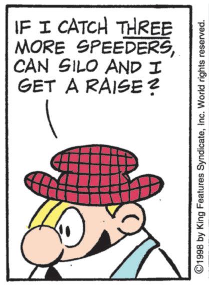 Fictional character OCR: IF I CATCH THREE MORE SPEEDERSCAN SILO AND I GET A RAISE? ©1998 by King Features SyndicateInc. World rights reserved. IF I CATCH THREE MORE SPEEDERSCAN SILO AND I GET A RAISE ? © 1998 by King Features SyndicateInc. World rights reserved .