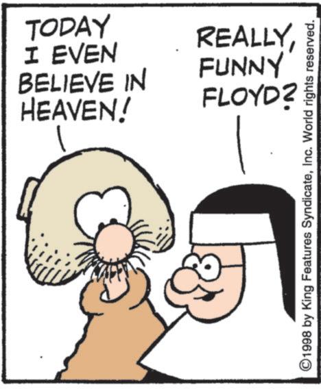 Fiction OCR: TODAY I EVEN BELIEVE IN HEAVEN! REALLYFUNNY FLOYD? ©1998 by King Features SyndicateInc. World rights reserved. TODAY I EVEN BELIEVE IN HEAVEN ! REALLYFUNNY FLOYD ? © 1998 by King Features SyndicateInc. World rights reserved .