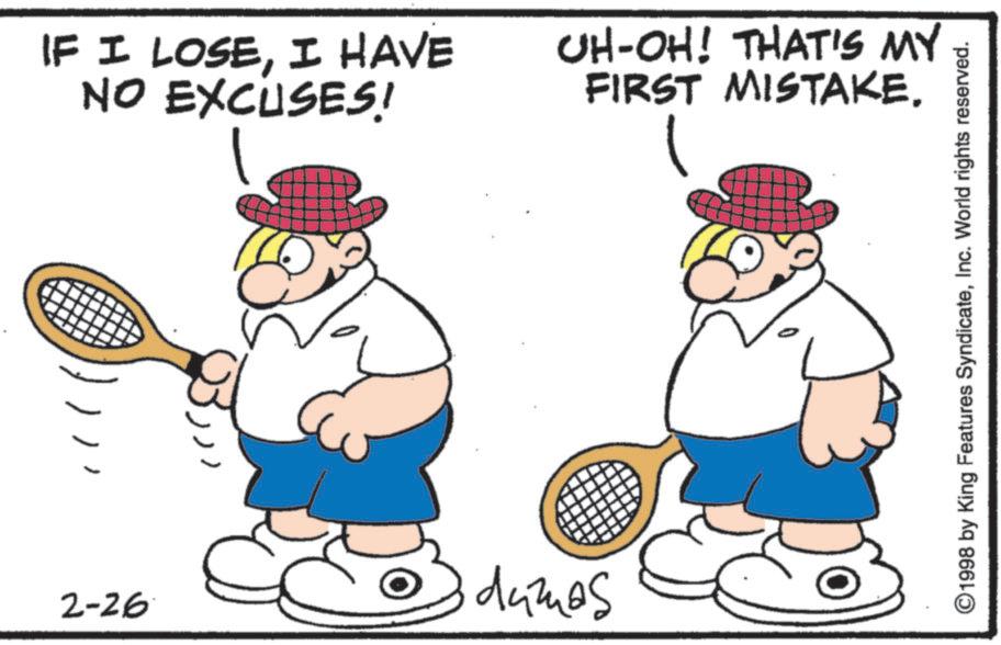Racketlon OCR: 2-26 IF I LOSEI HAVE NO EXCUSES! damas UH-OH! THAT'S MY FIRST MISTAKE. ©1998 by King Features SyndicateInc. World rights reserved. 2-26 IF I LOSEI HAVE NO EXCUSES ! damas UH - OH ! THAT'S MY FIRST MISTAKE . © 1998 by King Features SyndicateInc. World rights reserved .