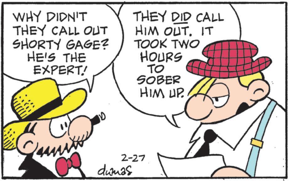 Pleased OCR: WHY DIDN'T THEY CALL OUT SHORTY GAGE? HE'S THE EXPERT! THEY DID CALL HIM OUT. IT TOOK TWO HOURS TO SOBER HIM UP. mi 10 2-27 dumas WHY DIDN'T THEY CALL OUT SHORTY GAGE ? HE'S THE EXPERT ! THEY DID CALL HIM OUT . IT TOOK TWO HOURS TO SOBER HIM UP . mi 10 2-27 dumas