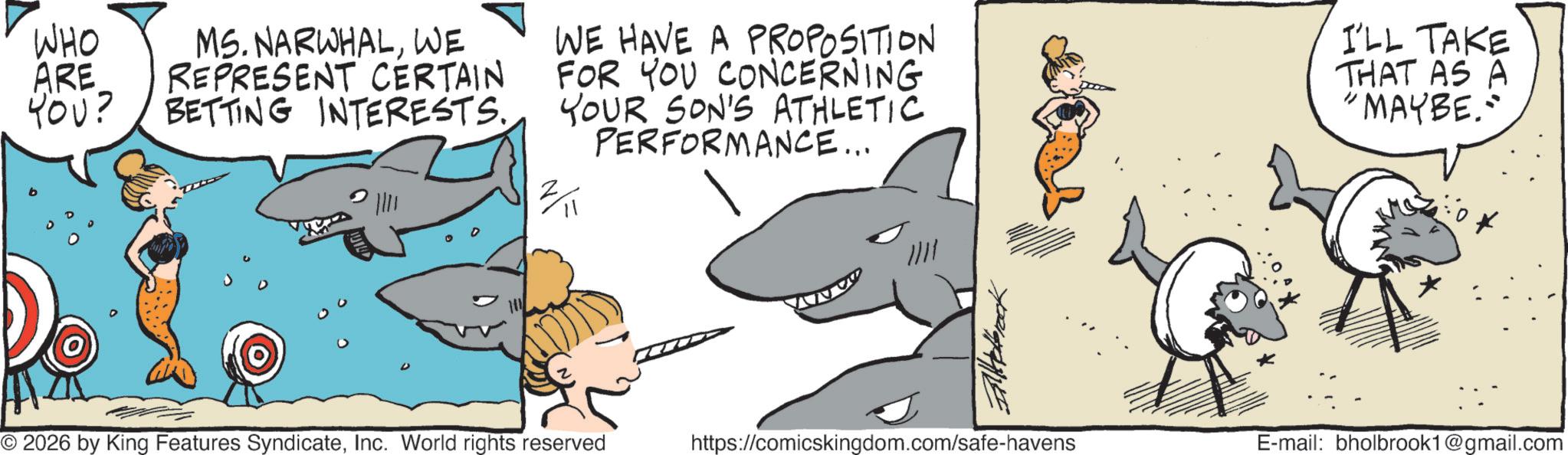 Fiction OCR: I'LL TAKE THAT AS A 'MAYBE." WHO ARE YOU? MS. NARWHALWE REPRESENT CERTAIN BETTING INTERESTS. WE HAVE A PROPOSITION FOR YOU CONCERNING YOUR SON'S ATHLETIC PERFORMANCE... " 2/11 © 2026 by King Features SyndicateInc. World rights reserved https://comicskingdom.com/safe-havens E-mail: bholbrook1@gmail.com I'LL TAKE THAT AS A ' MAYBE . " WHO ARE YOU ? MS . NARWHALWE REPRESENT CERTAIN BETTING INTERESTS . WE HAVE A PROPOSITION FOR YOU CONCERNING YOUR SON'S ATHLETIC PERFORMANCE ... " 2/11 © 2026 by King Features SyndicateInc. World rights reserved https://comicskingdom.com/safe-havens E - mail : bholbrook1@gmail.com