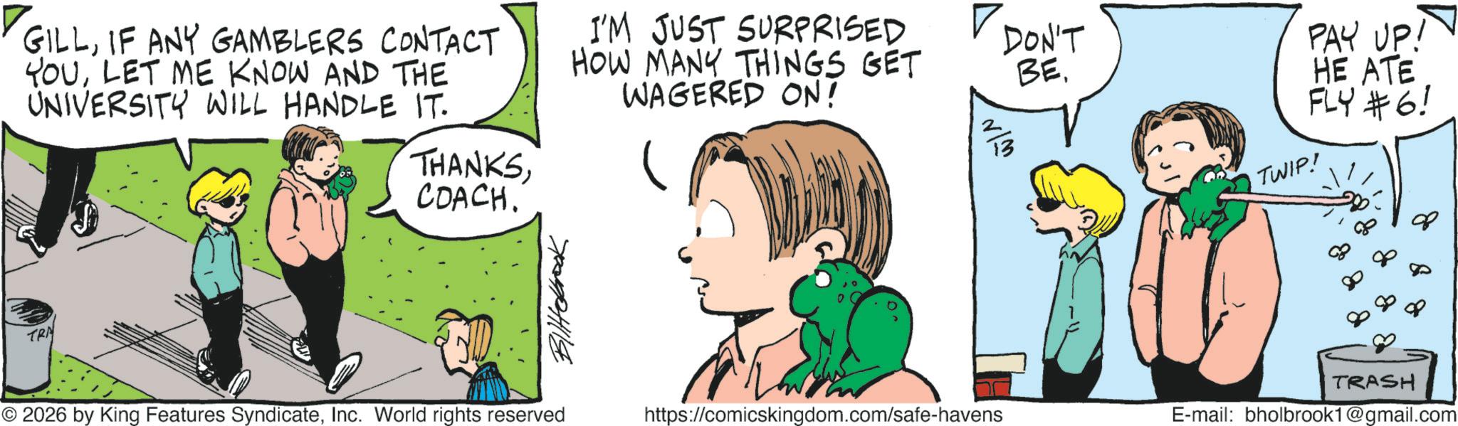 Comic book OCR: GILLIF ANY GAMBLERS CONTACT YOULET ME KNOW AND THE UNIVERSITY WILL HANDLE IT. I'M JUST SURPRISED HOW MANY THINGS GET WAGERED ON! TRN THANKSCOACH. Blittebrook © 2026 by King Features SyndicateInc. World rights reserved DON'T BE. N/M https://comicskingdom.com/safe-havens TWIP! PAY UP! HE ATE FLY #6! TRASH E-mail: bholbrook1@gmail.com GILLIF ANY GAMBLERS CONTACT YOULET ME KNOW AND THE UNIVERSITY WILL HANDLE IT . I'M JUST SURPRISED HOW MANY THINGS GET WAGERED ON ! TRN THANKSCOACH . Blittebrook © 2026 by King Features SyndicateInc. World rights reserved DON'T BE . N / M https://comicskingdom.com/safe-havens TWIP ! PAY UP ! HE ATE FLY # 6 ! TRASH E - mail : bholbrook1@gmail.com