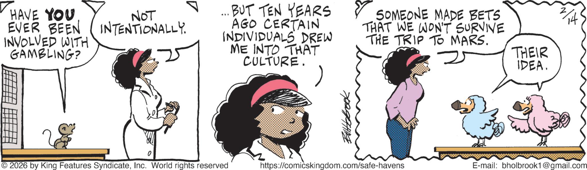 Publication OCR: HAVE YOU EVER BEEN INVOLVED WITH GAMBLING? NOT INTENTIONALLY. ... BUT TEN YEARS AGO CERTAIN INDIVIDUALS DREW ME INTO THAT CULTURE. SOMEONE MADE BETS THAT WE WON'T SURVIVE THE TRIP TO MARS. © 2026 by King Features SyndicateInc. World rights reserved Bittebrook https://comicskingdom.com/safe-havens THEIR IDEA. E-mail: bholbrook1@gmail.com HAVE YOU EVER BEEN INVOLVED WITH GAMBLING ? NOT INTENTIONALLY . ... BUT TEN YEARS AGO CERTAIN INDIVIDUALS DREW ME INTO THAT CULTURE . SOMEONE MADE BETS THAT WE WON'T SURVIVE THE TRIP TO MARS . © 2026 by King Features SyndicateInc. World rights reserved Bittebrook https://comicskingdom.com/safe-havens THEIR IDEA . E - mail : bholbrook1@gmail.com