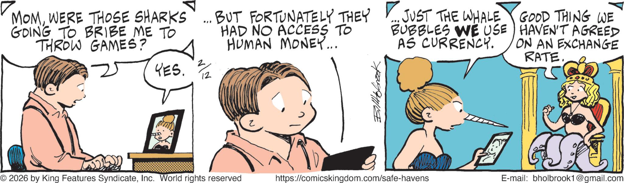Comics OCR: MOMWERE THOSE SHARKS GOING TO BRIBE ME TO THROW GAMES? ** BUT FORTUNATELY THEY HAD NO ACCESS TO HUMAN MONEY... ... JUST THE WHALE BUBBLES WE USE AS CURRENCY. GOOD THING WE HAVEN'T AGREED ON AN EXCHANGE RATE. YES. 2/2 Billbrook ? © 2026 by King Features SyndicateInc. World rights reserved https://comicskingdom.com/safe-havens E-mail: bholbrook1@gmail.com MOMWERE THOSE SHARKS GOING TO BRIBE ME TO THROW GAMES ? ** BUT FORTUNATELY THEY HAD NO ACCESS TO HUMAN MONEY ... ... JUST THE WHALE BUBBLES WE USE AS CURRENCY . GOOD THING WE HAVEN'T AGREED ON AN EXCHANGE RATE . YES . 2/2 Billbrook ? © 2026 by King Features SyndicateInc. World rights reserved https://comicskingdom.com/safe-havens E - mail : bholbrook1@gmail.com