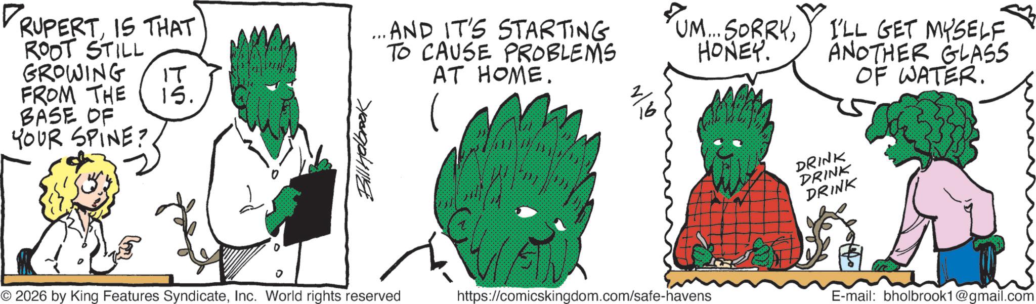 Animated cartoon OCR: DRUPERTIS THAT ROOT STILL GROWING ?? FROM THE 15. BASE OF YOUR SPINE? Bill Holbrook ... AND IT'S STARTING TO CAUSE PROBLEMS AT HOME. ? 16 UM... SORRYHONEY. I'LL GET MYSELF. ANOTHER GLASS DRINK DRINK DRINK OF WATER. © 2026 by King Features SyndicateInc. World rights reserved https://comicskingdom.com/safe-havens E-mail: bholbrook1@gmail.com DRUPERTIS THAT ROOT STILL GROWING ?? FROM THE 15 . BASE OF YOUR SPINE ? Bill Holbrook ... AND IT'S STARTING TO CAUSE PROBLEMS AT HOME . ? 16 UM ... SORRYHONEY . I'LL GET MYSELF . ANOTHER GLASS DRINK DRINK DRINK OF WATER . © 2026 by King Features SyndicateInc. World rights reserved https://comicskingdom.com/safe-havens E - mail : bholbrook1@gmail.com