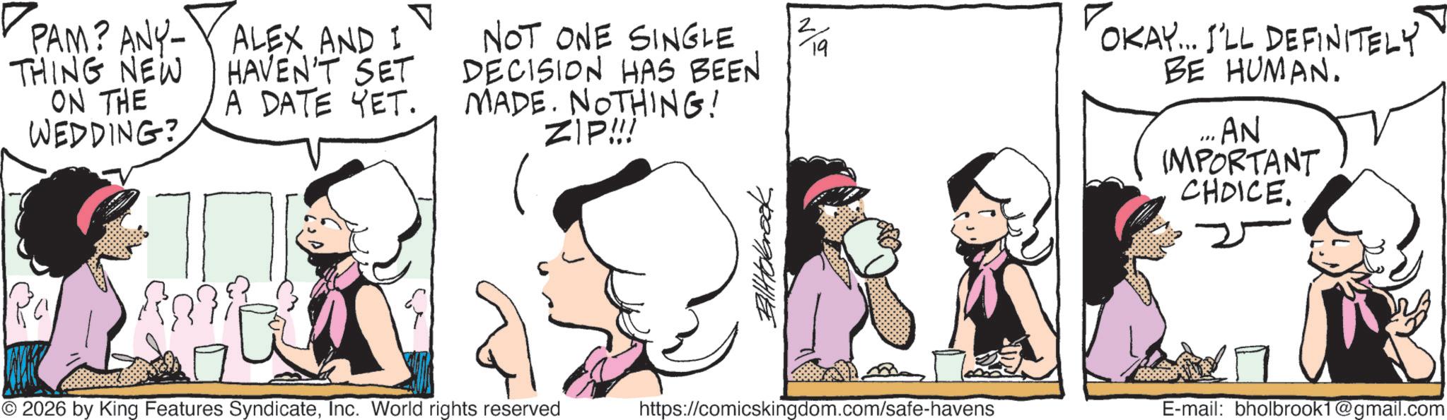 Publication OCR: PAM? ANY-ALEX AND I THING NEW ON THE WEDDING? HAVEN'T SET A DATE YET. ? NOT ONE SINGLE DECISION HAS BEEN MADE. NOTHING! ZIP!!! OKAY... I'LL DEFINITELY BE HUMAN. " AN IMPORTANT CHOICE. © 2026 by King Features SyndicateInc. World rights reserved https://comicskingdom.com/safe-havens E-mail: bholbrook1@gmail.com PAM ? ANY - ALEX AND I THING NEW ON THE WEDDING ? HAVEN'T SET A DATE YET . ? NOT ONE SINGLE DECISION HAS BEEN MADE . NOTHING ! ZIP !!! OKAY ... I'LL DEFINITELY BE HUMAN . " AN IMPORTANT CHOICE . © 2026 by King Features SyndicateInc. World rights reserved https://comicskingdom.com/safe-havens E - mail : bholbrook1@gmail.com