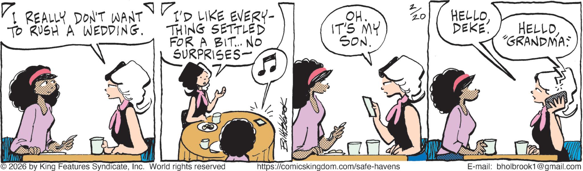 Fictional character OCR: ?I I REALLY DON'T WANT TO RUSH A WEDDING. I'D LIKE EVERY- THING SETTLED FOR A BIT... No SURPRISES- ? OH. IT'S MY SON. © 2026 by King Features SyndicateInc. World rights reserved Bilttelbook https://comicskingdom.com/safe-havens 2/20 HELLODEKE. HELLO"GRANDMA: E-mail: bholbrook1@gmail.com ?I I REALLY DON'T WANT TO RUSH A WEDDING . I'D LIKE EVERY- THING SETTLED FOR A BIT ... No SURPRISES- ? OH . IT'S MY SON . © 2026 by King Features SyndicateInc. World rights reserved Bilttelbook https://comicskingdom.com/safe-havens 2/20 HELLODEKE . HELLO" GRANDMA : E - mail : bholbrook1@gmail.com
