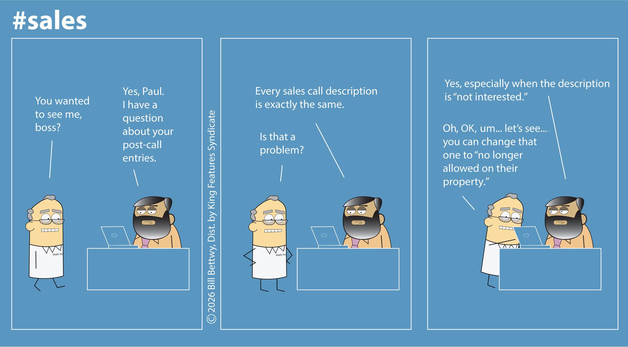 Graphic design OCR: #sales You wanted to see meboss? YesPaul. I have a question about your post-call entries. ShipltInc ©2026 Bill BettwyDist. by King Features Syndicate Every sales call description is exactly the same. Is that a problem? Yesespecially when the description is "not interested." Ohum... let's see.... you can change that one to "no longer allowed on their property." ShipitInc #sales You wanted to see meboss ? YesPaul . I have a question about your post - call entries . ShipltInc © 2026 Bill BettwyDist . by King Features Syndicate Every sales call description is exactly the same . Is that a problem ? Yesespecially when the description is " not interested . " Ohum ... let's see .... you can change that one to " no longer allowed on their property . " Shipit