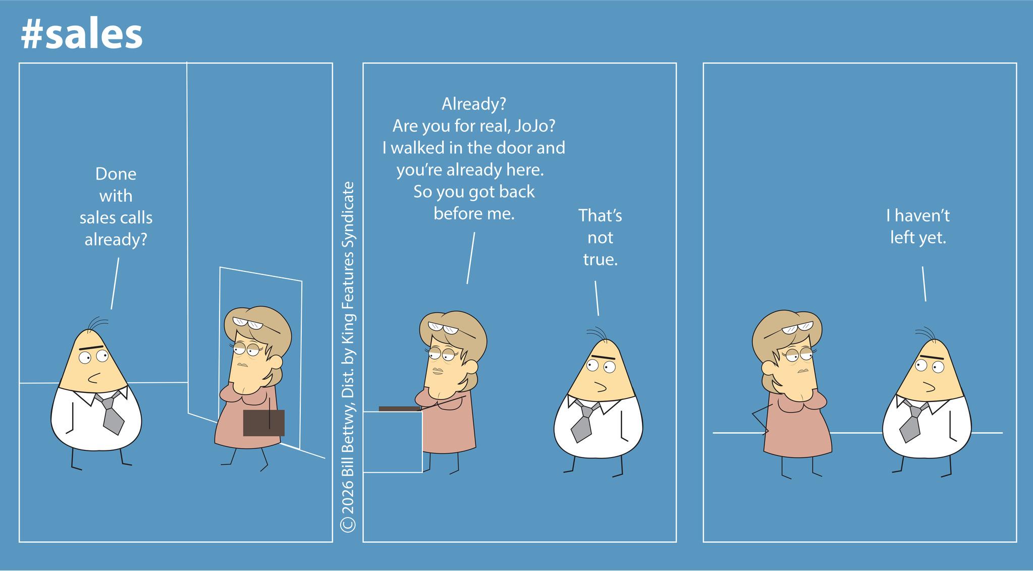 OCR: #sales Done with sales calls already? ©2026 Bill BettwyDist. by King Features Syndicate Already? Are you for realJoJo? I walked in the door and you're already here. So you got back before me. That's not true. I haven't left yet. #sales Done with sales calls already ? © 2026 Bill BettwyDist . by King Features Syndicate Already ? Are you for realJoJo ? I walked in the door and you're already here . So you got back before me . That's not true . I haven't left yet .