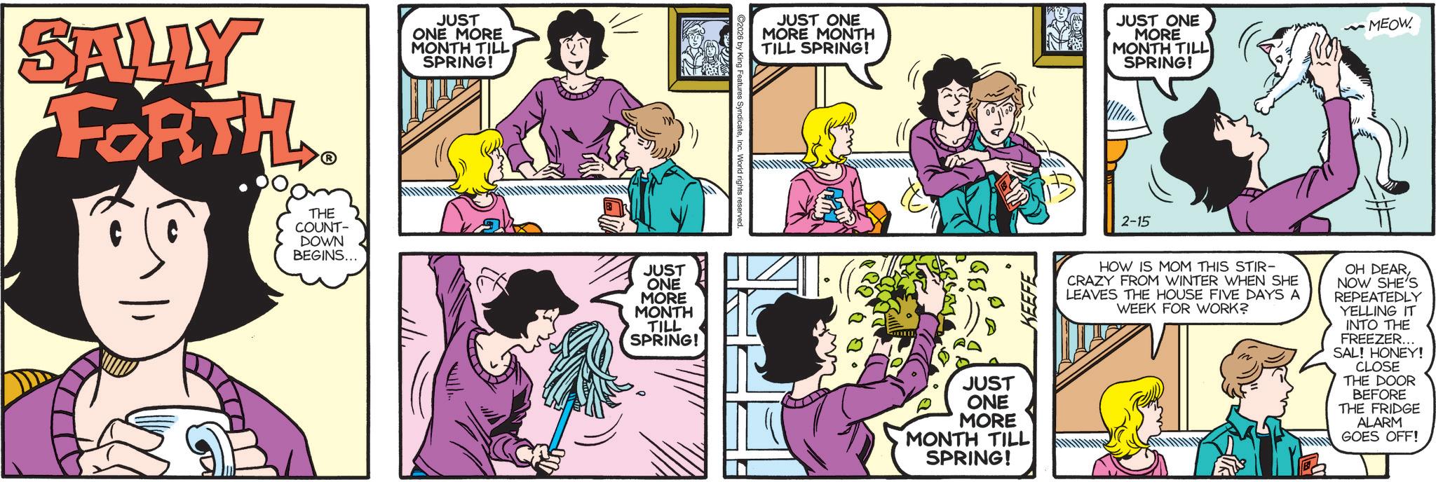 Animated cartoon OCR: SALLY FORTH. THE COUNT- JUST ONE MORE MONTH TILL SPRING! DOWN BEGINS... JUST ONE MORE MONTH TILL SPRING! 2026 by King Features SyndicateInc. World rights reserved. JUST ONE MORE MONTH TILL SPRING! JUST ONE MORE MONTH TILL SPRING! JUST ONE MORE MONTH TILL SPRING! 2-15 ~MEOW. HOW IS MOM THIS STIR- CRAZY FROM WINTER WHEN SHE LEAVES THE HOUSE FIVE DAYS A WEEK FOR WORK? OH DEAR NOW SHE'S REPEATEDLY YELLING IT INTO THE FREEZER... SAL! HONEY! CLOSE THE DOOR BEFORE THE FRIDGE ALARM GOES OFF! SALLY FORTH . THE COUNT- JUST ONE MORE MONTH TILL SPRING ! DOWN BEGINS ... JUST ONE MORE MONTH TILL SPRING ! 2026 by King Features SyndicateInc. World rights reserved . JUST ONE MORE MONTH TILL SPRING ! JUST ONE MORE MONTH TILL SPRING ! JUST ONE MORE MONTH TILL SPRING ! 2-15 ~ MEOW . HOW IS MOM THIS STIR- CRAZY FROM WINTER WHEN SHE LEAVES THE HOUSE FIVE DAYS A WEEK FOR WORK ? OH DEAR NOW SHE'S REPEATEDLY YELLING IT INTO THE FREEZER ... SAL ! HONEY ! CLOSE THE DOOR BEFORE THE FRIDGE ALARM GOES OFF !
