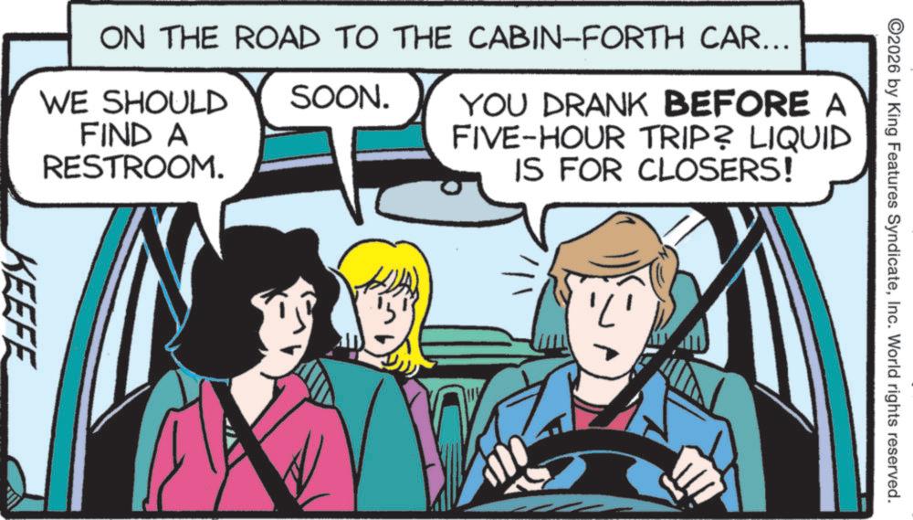 Pleased OCR: O2026 by King Features SyndicateInc. World rights reserved. ON THE ROAD TO THE CABIN-FORTH CAR... WE SHOULD FIND A RESTROOM. SOON. YOU DRANK BEFORE A FIVE-HOUR TRIP? LIQUID IS FOR CLOSERS! KEEFE O2026 by King Features SyndicateInc. World rights reserved . ON THE ROAD TO THE CABIN - FORTH CAR ... WE SHOULD FIND A RESTROOM . SOON . YOU DRANK BEFORE A FIVE - HOUR TRIP ? LIQUID IS FOR CLOSERS ! KEEFE