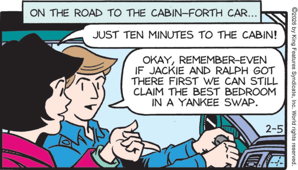 Fiction OCR: 2026 by King Features SyndicateInc. World rights reserved. ON THE ROAD TO THE CABIN-FORTH CAR... JUST TEN MINUTES TO THE CABIN! OKAYREMEMBER-EVEN IF JACKIE AND RALPH GOT THERE FIRST WE CAN STILL CLAIM THE BEST BEDROOM IN A YANKEE SWAP. 2-5 2026 by King Features SyndicateInc. World rights reserved . ON THE ROAD TO THE CABIN - FORTH CAR ... JUST TEN MINUTES TO THE CABIN ! OKAYREMEMBER - EVEN IF JACKIE AND RALPH GOT THERE FIRST WE CAN STILL CLAIM THE BEST BEDROOM IN A YANKEE SWAP . 2-5