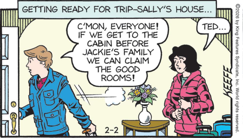 Publication OCR: GETTING READY FOR TRIP-SALLY'S HOUSE... C'MONEVERYONE! IF WE GET TO THE CABIN BEFORE JACKIE'S FAMILY WE CAN CLAIM THE GOOD ROOMS! TED... 2-2 KEEFE 2026 by King Features SyndicateInc. World rights reserved. GETTING READY FOR TRIP - SALLY'S HOUSE ... C'MONEVERYONE ! IF WE GET TO THE CABIN BEFORE JACKIE'S FAMILY WE CAN CLAIM THE GOOD ROOMS ! TED ... 2-2 KEEFE 2026 by King Features SyndicateInc. World rights reserved .