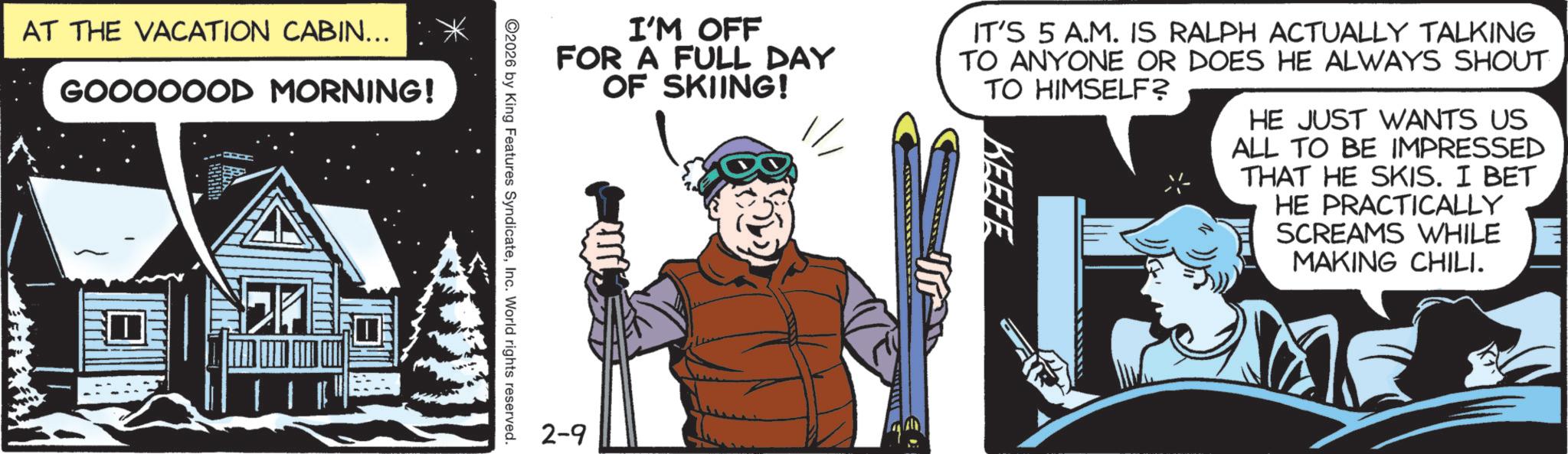 Comic book OCR: AT THE VACATION CABIN... * GOOOOOOD MORNING! I I'M OFF FOR A FULL DAY OF SKIING! IT'S 5 A.M. IS RALPH ACTUALLY TALKING TO ANYONE OR DOES HE ALWAYS SHOUT TO HIMSELF? KEEFE HE JUST WANTS US ALL TO BE IMPRESSED THAT HE SKIS. I BET HE PRACTICALLY SCREAMS WHILE MAKING CHILI. 2026 by King Features SyndicateInc. World rights reserved. 2-9 AT THE VACATION CABIN ... * GOOOOOOD MORNING ! I I'M OFF FOR A FULL DAY OF SKIING ! IT'S 5 A.M. IS RALPH ACTUALLY TALKING TO ANYONE OR DOES HE ALWAYS SHOUT TO HIMSELF ? KEEFE HE JUST WANTS US ALL TO BE IMPRESSED THAT HE SKIS . I BET HE PRACTICALLY SCREAMS WHILE MAKING CHILI . 2026 by King Features SyndicateInc. World rights reserved . 2-9