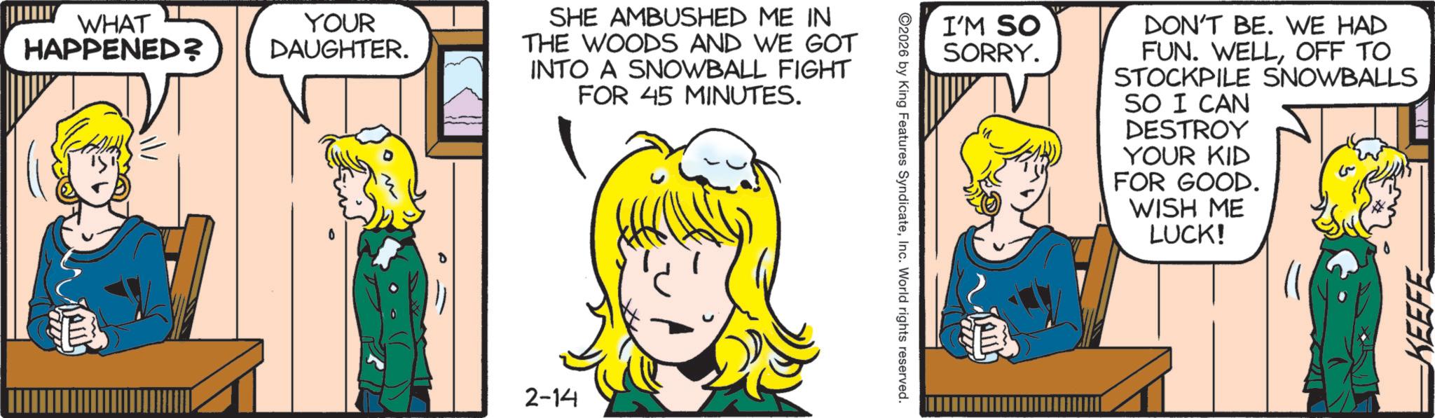 Animated cartoon OCR: WHAT HAPPENED? YOUR DAUGHTER. SHE AMBUSHED ME IN THE WOODS AND WE GOT INTO A SNOWBALL FIGHT FOR 45 MINUTES. 2-14 I'M SO SORRY. DON'T BE. WE HAD FUN. WELLOFF TO STOCKPILE SNOWBALLS SO I CAN DESTROY YOUR KID FOR GOOD. WISH ME LUCK! 2026 by King Features SyndicateInc. World rights reserved. ???? KEEFE WHAT HAPPENED ? YOUR DAUGHTER . SHE AMBUSHED ME IN THE WOODS AND WE GOT INTO A SNOWBALL FIGHT FOR 45 MINUTES . 2-14 I'M SO SORRY . DON'T BE . WE HAD FUN . WELLOFF TO STOCKPILE SNOWBALLS SO I CAN DESTROY YOUR KID FOR GOOD . WISH ME LUCK ! 2026 by King Features SyndicateInc. World rights reserved . ???? KEEFE
