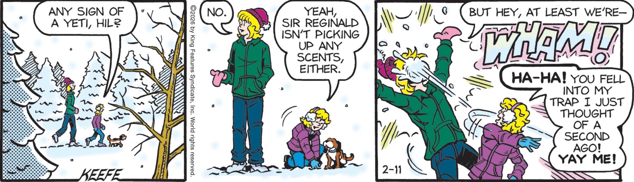 Comic book OCR: ANY SIGN OF A YETIHIL? KEEFE NO. YEAHSIR REGINALD ISN'T PICKING UP ANY SCENTSEITHER. 2-11 0 BUT HEYAT LEAST WE'RE- WHAM! HA-HA! YOU FELL INTO MY TRAP I JUST THOUGHT OF A SECOND AGO! YAY ME! 2026 by King Features SyndicateInc. World rights reserved. ANY SIGN OF A YETIHIL ? KEEFE NO . YEAHSIR REGINALD ISN'T PICKING UP ANY SCENTSEITHER . 2-11 0 BUT HEYAT LEAST WE'RE- WHAM ! HA - HA ! YOU FELL INTO MY TRAP I JUST THOUGHT OF A SECOND AGO ! YAY ME ! 2026 by King Features SyndicateInc. World rights reserved .