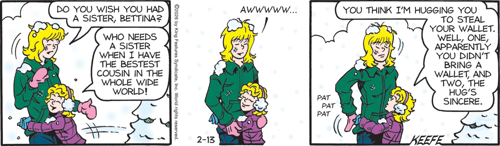 Comic book OCR: DO YOU WISH YOU HAD A SISTERBETTINA? WHO NEEDS A SISTER WHEN I HAVE THE BESTEST COUSIN IN THE WHOLE WIDE WORLD! # 2026 by King Features SyndicateInc. World rights reserved. 2-13 AWWWWW... YOU THINK I'M HUGGING YOU TO STEAL YOUR WALLET. WELLAPPARENTLY YOU DIDN'T BRING A WALLETAND TWOTHE HUG'S SINCERE. PAT PAT PAT KEEFE DO YOU WISH YOU HAD A SISTERBETTINA ? WHO NEEDS A SISTER WHEN I HAVE THE BESTEST COUSIN IN THE WHOLE WIDE WORLD ! # 2026 by King Features SyndicateInc. World rights reserved . 2-13 AWWWWW ... YOU THINK I'M HUGGING YOU TO STEAL YOUR WALLET . WELLAPPARENTLY YOU DIDN'T BRING A WALLETAND TWOTHE HUG'S SINCERE . PAT PAT PAT KEEFE