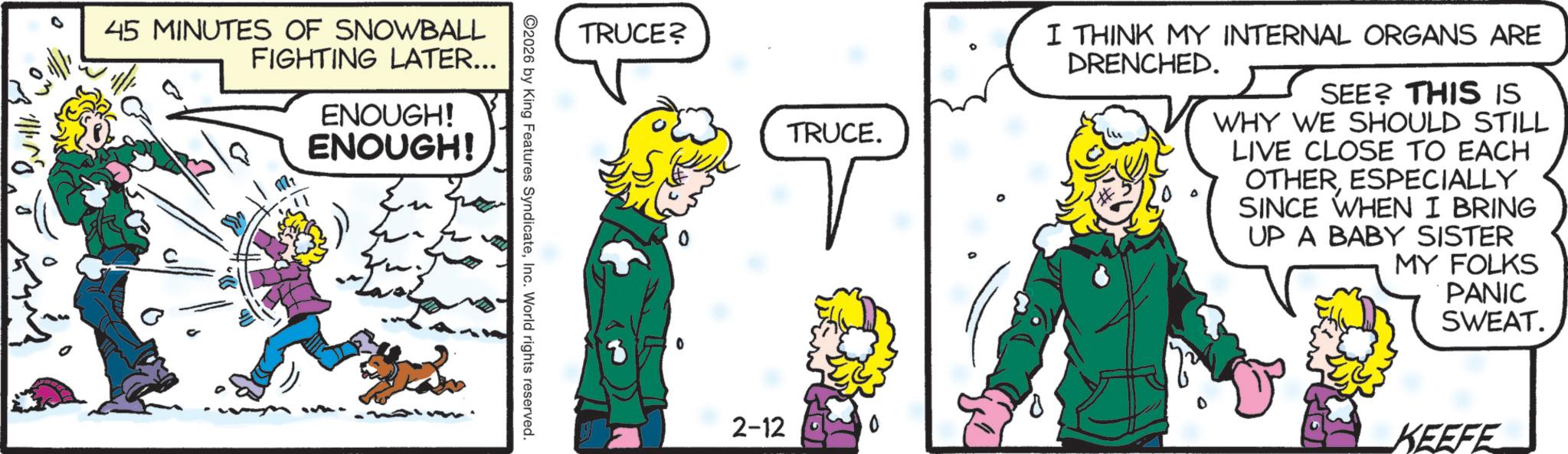 Publication OCR: 45 MINUTES OF SNOWBALL FIGHTING LATER... 1 ENOUGH! ENOUGH! TRUCE? 2026 by King Features SyndicateInc. World rights reserved. TRUCE. T 2-12 I THINK MY INTERNAL ORGANS ARE DRENCHED. SEE? THIS IS WHY WE SHOULD STILL LIVE CLOSE TO EACH OTHERESPECIALLY SINCE WHEN I BRING UP A BABY SISTER MY FOLKS PANIC SWEAT. KEEFE 45 MINUTES OF SNOWBALL FIGHTING LATER ... 1 ENOUGH ! ENOUGH ! TRUCE ? 2026 by King Features SyndicateInc. World rights reserved . TRUCE . T 2-12 I THINK MY INTERNAL ORGANS ARE DRENCHED . SEE ? THIS IS WHY WE SHOULD STILL LIVE CLOSE TO EACH OTHERESPECIALLY SINCE WHEN I BRING UP A BABY SISTER MY FOLKS PANIC SWEAT . KEEFE