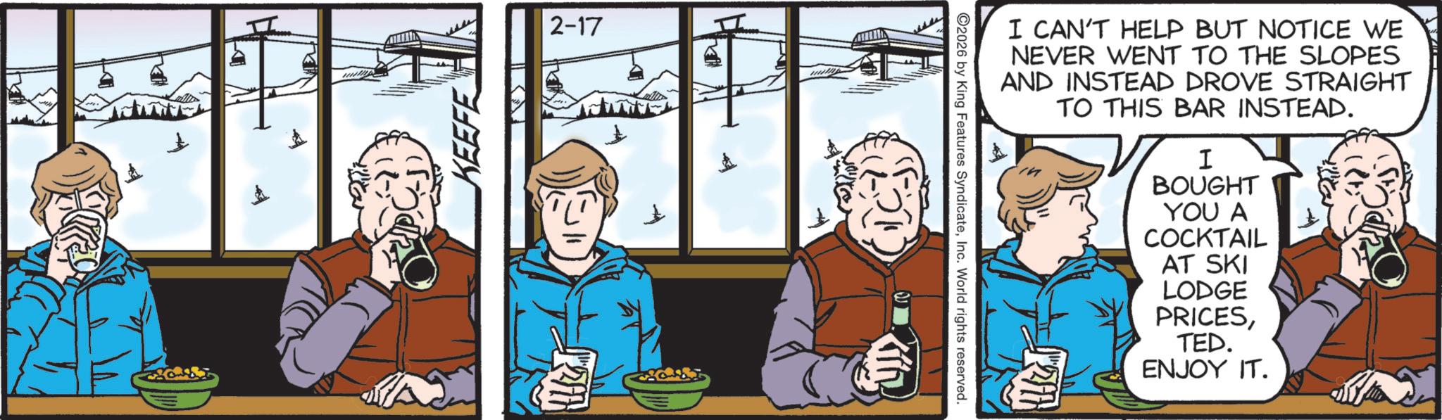 Animated cartoon OCR: 2-17 KEEFE ?? I CAN'T HELP BUT NOTICE WE NEVER WENT TO THE SLOPES AND INSTEAD DROVE STRAIGHT TO THIS BAR INSTEAD. I BOUGHT YOU A COCKTAIL AT SKI LODGE PRICESTED. ENJOY IT. 2026 by King Features SyndicateInc. World rights reserved. 201 2-17 KEEFE ?? I CAN'T HELP BUT NOTICE WE NEVER WENT TO THE SLOPES AND INSTEAD DROVE STRAIGHT TO THIS BAR INSTEAD . I BOUGHT YOU A COCKTAIL AT SKI LODGE PRICESTED . ENJOY IT . 2026 by King Features SyndicateInc. World rights reserved . 201