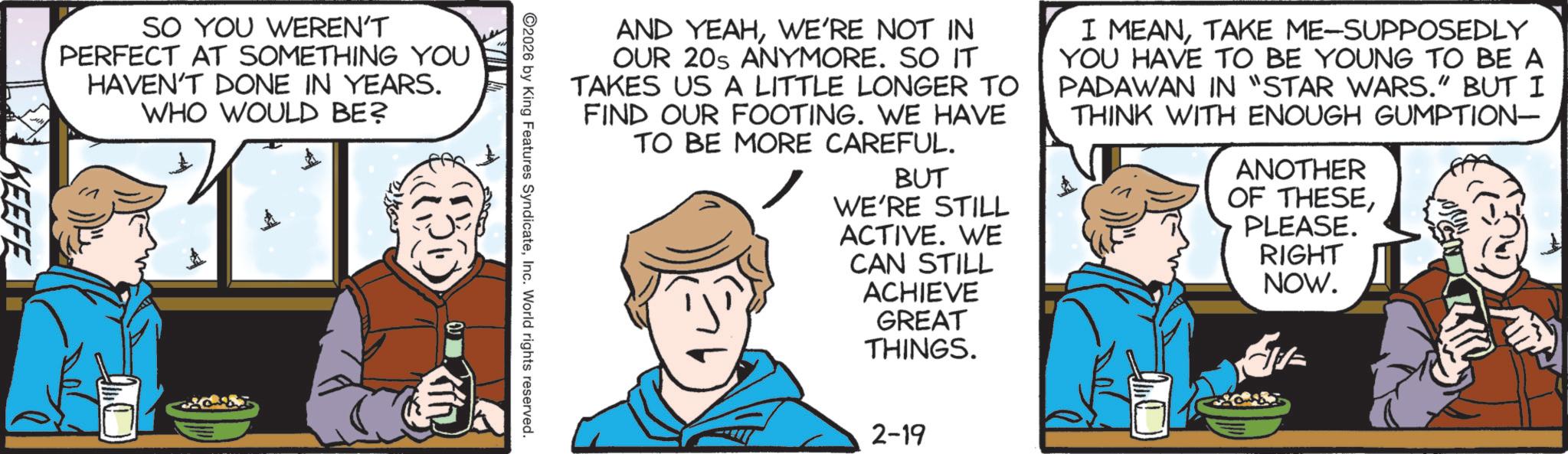 Animated cartoon OCR: VIL AND YEAHWE'RE NOT IN OUR 20s ANYMORE. SO IT TAKES US A LITTLE LONGER TO FIND OUR FOOTING. WE HAVE TO BE MORE CAREFUL. BUT WE'RE STILL ACTIVE. WE CAN STILL I MEANTAKE ME-SUPPOSEDLY YOU HAVE TO BE YOUNG TO BE A PADAWAN IN "STAR WARS." BUT I THINK WITH ENOUGH GUMPTION- ANOTHER OF THESEPLEASE. RIGHT NOW. 2026 by King Features SyndicateInc. World rights reserved. SO YOU WEREN'T PERFECT AT SOMETHING YOU HAVEN'T DONE IN YEARS. WHO WOULD BE? KEEFE ACHIEVE GREAT THINGS. 2-19 VIL AND YEAHWE'RE NOT IN OUR 20s ANYMORE . SO IT TAKES US A LITTLE LONGER TO FIND OUR FOOTING . WE HAVE TO BE MORE CAREFUL . BUT WE'RE STILL ACTIVE . WE CAN STILL I MEANTAKE ME - SUPPOSEDLY YOU HAVE TO BE YOUNG TO BE A PADAWAN IN " STAR WARS . " BUT I THINK WITH ENOUGH GUMPTION- ANOTHER OF THESEPLEASE . RIGHT NOW . 2026 by King Features SyndicateInc. World rights reserved . SO YOU WEREN'T PERFECT AT SOMETHING YOU HAVEN'T DONE IN YEARS . WHO WOULD BE ? KEEFE ACHIEVE GREAT THINGS . 2-19