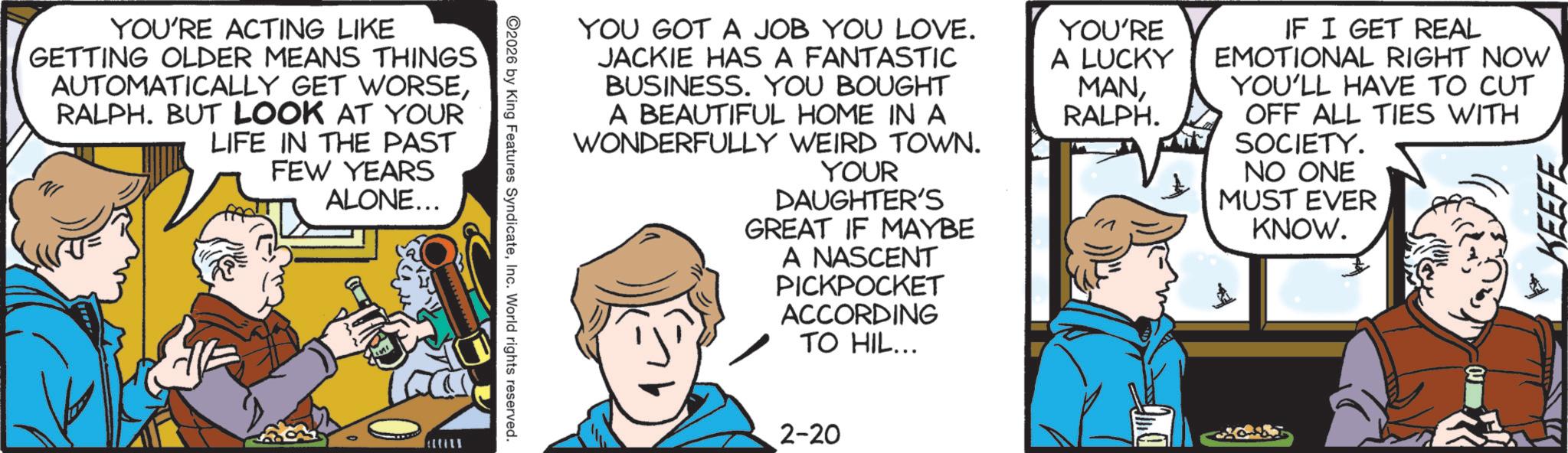 Animated cartoon OCR: YOU'RE ACTING LIKE GETTING OLDER MEANS THINGS AUTOMATICALLY GET WORSERALPH. BUT LOOK AT YOUR LIFE IN THE PAST FEW YEARS ALONE... YOU GOT A JOB YOU LOVE. JACKIE HAS A FANTASTIC BUSINESS. YOU BOUGHT A BEAUTIFUL HOME IN A WONDERFULLY WEIRD TOWN. YOUR DAUGHTER'S GREAT IF MAYBE A NASCENT PICKPOCKET ACCORDING TO HIL... YOU'RE A LUCKY MANRALPH. IF I GET REAL EMOTIONAL RIGHT NOW YOU'LL HAVE TO CUT OFF ALL TIES WITH SOCIETY. NO ONE MUST EVER KNOW. KEEFE ©2026 by King Features SyndicateInc. World rights reserved. 2-20 YOU'RE ACTING LIKE GETTING OLDER MEANS THINGS AUTOMATICALLY GET WORSERALPH . BUT LOOK AT YOUR LIFE IN THE PAST FEW YEARS ALONE ... YOU GOT A JOB YOU LOVE . JACKIE HAS A FANTASTIC BUSINESS . YOU BOUGHT A BEAUTIFUL HOME IN A WONDERFULLY WEIRD TOWN . YOUR DAUGHTER'S GREAT IF MAYBE A NASCENT PICKPOCKET ACCORDING TO HIL ... YOU'RE A LUCKY MANRALPH . IF I GET REAL EMOTIONAL RIGHT NOW YOU'LL HAVE TO CUT OFF ALL TIES WITH SOCIETY . NO ONE MUST EVER KNOW . KEEFE © 2026 by King Features SyndicateInc. World rights reserved . 2-20