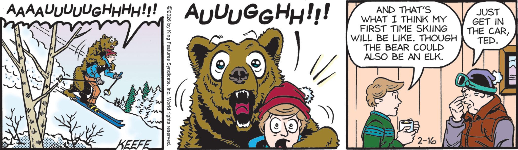 Brown bear OCR: AAAAUUUUUGHHHH!!! AUUUGGHH!!! j KEEFE 2026 by King Features SyndicateInc. World rights reserved. AND THAT'S WHAT I THINK MY FIRST TIME SKIING WILL BE LIKE. THOUGH THE BEAR COULD ALSO BE AN ELK. 2-16 JUST GET IN THE CARTED. }}} AAAAUUUUUGHHHH !!! AUUUGGHH !!! j KEEFE 2026 by King Features SyndicateInc. World rights reserved . AND THAT'S WHAT I THINK MY FIRST TIME SKIING WILL BE LIKE . THOUGH THE BEAR COULD ALSO BE AN ELK . 2-16 JUST GET IN THE CARTED . } } }