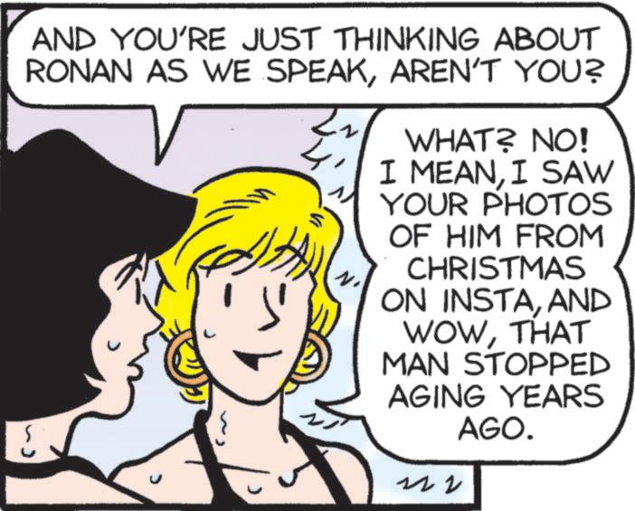 Comic book OCR: AND YOU'RE JUST THINKING ABOUT RONAN AS WE SPEAKAREN'T YOU? 2 WHAT? NO! I MEANI SAW YOUR PHOTOS OF HIM FROM CHRISTMAS ON INSTAAND WOWTHAT MAN STOPPED AGING YEARS AGO. ?? AND YOU'RE JUST THINKING ABOUT RONAN AS WE SPEAKAREN'T YOU ? 2 WHAT ? NO ! I MEANI SAW YOUR PHOTOS OF HIM FROM CHRISTMAS ON INSTAAND WOWTHAT MAN STOPPED AGING YEARS AGO . ??