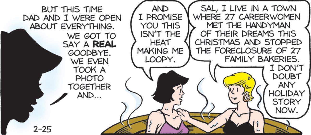 Animated cartoon OCR: BUT THIS TIME DAD AND I WERE OPEN ABOUT EVERYTHING. WE GOT TO SAY A REAL GOODBYE. WE EVEN TOOK A PHOTO TOGETHER AND... AND I PROMISE YOU THIS ISN'T THE HEAT MAKING ME LOOPY. SALI LIVE IN A TOWN WHERE 27 CAREERWOMEN MET THE HANDYMAN OF THEIR DREAMS THIS CHRISTMAS AND STOPPED THE FORECLOSURE OF 27 FAMILY BAKERIES. I DON'T DOUBT ANY HOLIDAY STORY NOW. 2-25 BUT THIS TIME DAD AND I WERE OPEN ABOUT EVERYTHING . WE GOT TO SAY A REAL GOODBYE . WE EVEN TOOK A PHOTO TOGETHER AND ... AND I PROMISE YOU THIS ISN'T THE HEAT MAKING ME LOOPY . SALI LIVE IN A TOWN WHERE 27 CAREERWOMEN MET THE HANDYMAN OF THEIR DREAMS THIS CHRISTMAS AND STOPPED THE FORECLOSURE OF 27 FAMILY BAKERIES . I DON'T DOUBT ANY HOLIDAY STORY NOW . 2-25