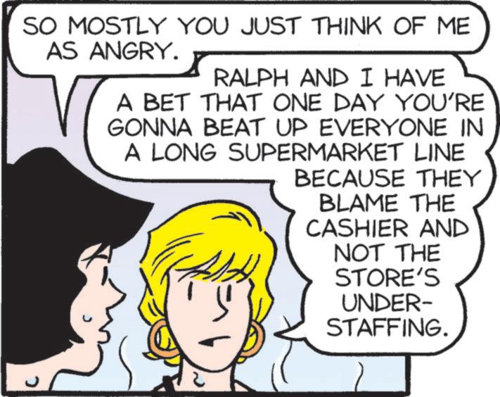 Comic book OCR: SO MOSTLY YOU JUST THINK OF ME AS ANGRY. RALPH AND I HAVE A BET THAT ONE DAY YOU'RE GONNA BEAT UP EVERYONE IN A LONG SUPERMARKET LINE BECAUSE THEY BLAME THE CASHIER AND NOT THE STORE'S UNDER- STAFFING. ? SO MOSTLY YOU JUST THINK OF ME AS ANGRY . RALPH AND I HAVE A BET THAT ONE DAY YOU'RE GONNA BEAT UP EVERYONE IN A LONG SUPERMARKET LINE BECAUSE THEY BLAME THE CASHIER AND NOT THE STORE'S UNDER- STAFFING . ?