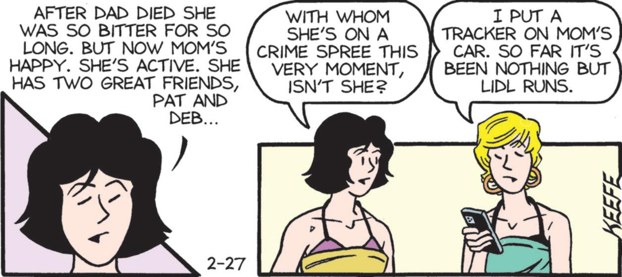 Comic book OCR: AFTER DAD DIED SHE WAS SO BITTER FOR SO LONG. BUT NOW MOM'S HAPPY. SHE'S ACTIVE. SHE HAS TWO GREAT FRIENDSPAT AND DEB... WITH WHOM SHE'S ON A CRIME SPREE THIS VERY MOMENTISN'T SHE? I PUT A TRACKER ON MOM'S CAR. SO FAR IT'S BEEN NOTHING BUT LIDL RUNS. 2-27 KEEFE AFTER DAD DIED SHE WAS SO BITTER FOR SO LONG . BUT NOW MOM'S HAPPY . SHE'S ACTIVE . SHE HAS TWO GREAT FRIENDSPAT AND DEB ... WITH WHOM SHE'S ON A CRIME SPREE THIS VERY MOMENTISN'T SHE ? I PUT A TRACKER ON MOM'S CAR . SO FAR IT'S BEEN NOTHING BUT LIDL RUNS . 2-27 KEEFE