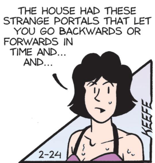 Animation OCR: THE HOUSE HAD THESE STRANGE PORTALS THAT LET YOU GO BACKWARDS OR FORWARDS IN TIME AND... AND... 2-24 KEEFE THE HOUSE HAD THESE STRANGE PORTALS THAT LET YOU GO BACKWARDS OR FORWARDS IN TIME AND ... AND ... 2-24 KEEFE